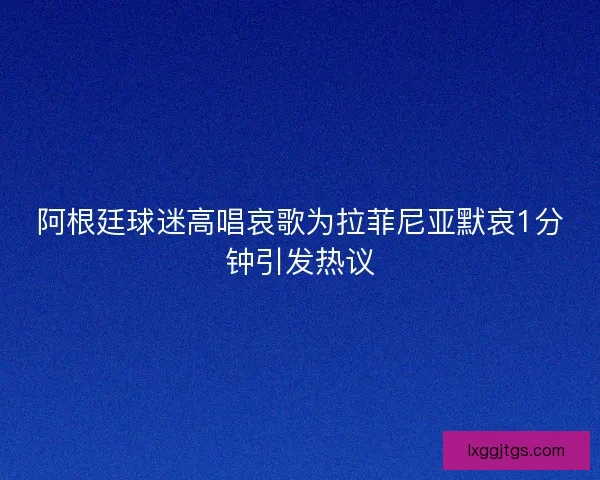 阿根廷球迷高唱哀歌为拉菲尼亚默哀1分钟引发热议