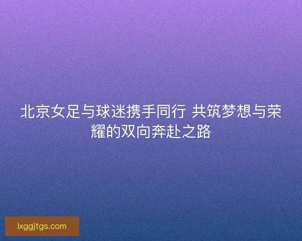 北京女足与球迷携手同行 共筑梦想与荣耀的双向奔赴之路