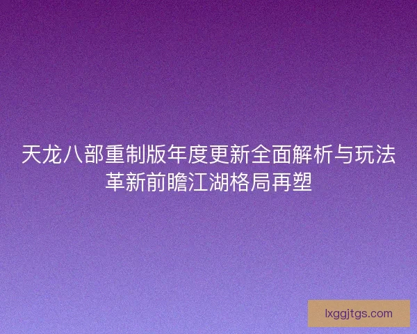 天龙八部重制版年度更新全面解析与玩法革新前瞻江湖格局再塑