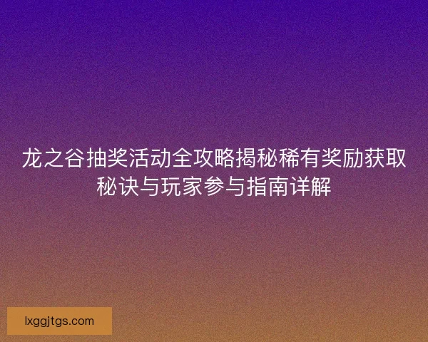 龙之谷抽奖活动全攻略揭秘稀有奖励获取秘诀与玩家参与指南详解
