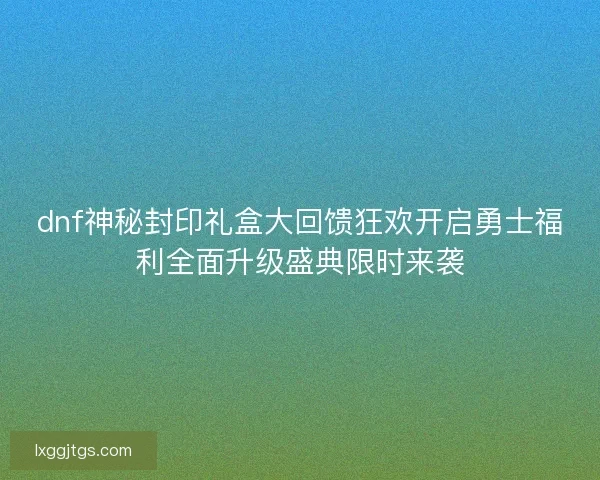 dnf神秘封印礼盒大回馈狂欢开启勇士福利全面升级盛典限时来袭