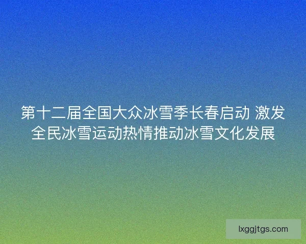 第十二届全国大众冰雪季长春启动 激发全民冰雪运动热情推动冰雪文化发展