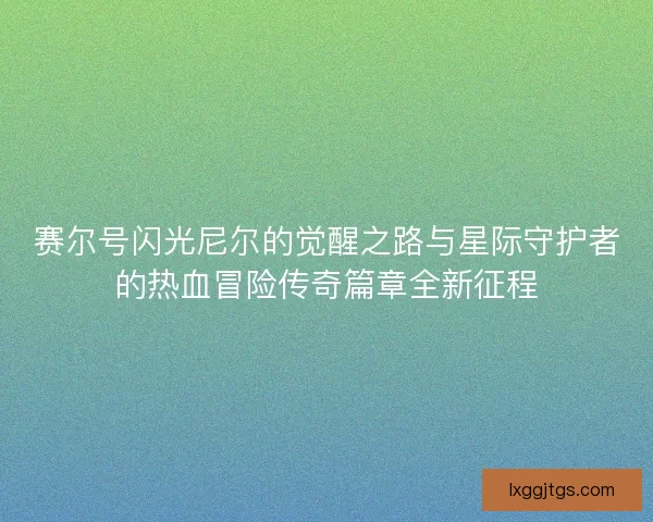 赛尔号闪光尼尔的觉醒之路与星际守护者的热血冒险传奇篇章全新征程