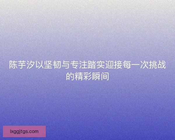 陈芋汐以坚韧与专注踏实迎接每一次挑战的精彩瞬间