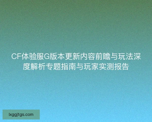 CF体验服G版本更新内容前瞻与玩法深度解析专题指南与玩家实测报告