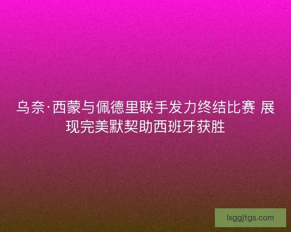 乌奈·西蒙与佩德里联手发力终结比赛 展现完美默契助西班牙获胜