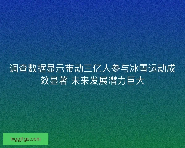 调查数据显示带动三亿人参与冰雪运动成效显著 未来发展潜力巨大