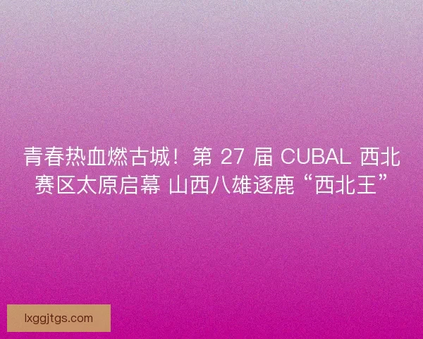 青春热血燃古城！第 27 届 CUBAL 西北赛区太原启幕 山西八雄逐鹿 “西北王”