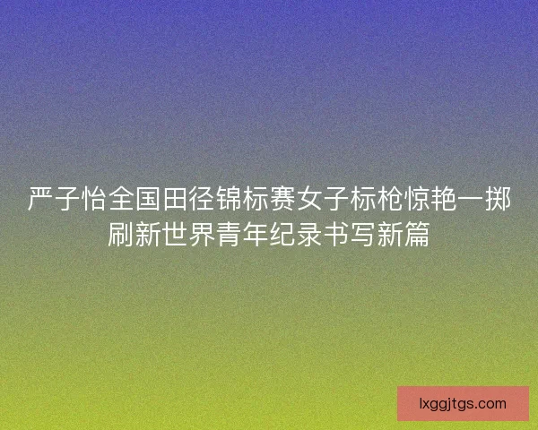 严子怡全国田径锦标赛女子标枪惊艳一掷刷新世界青年纪录书写新篇