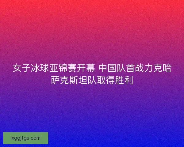 女子冰球亚锦赛开幕 中国队首战力克哈萨克斯坦队取得胜利