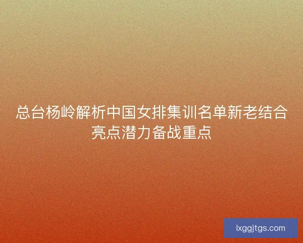 总台杨岭解析中国女排集训名单新老结合亮点潜力备战重点