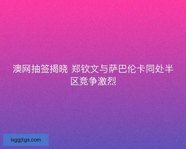 澳网抽签揭晓 郑钦文与萨巴伦卡同处半区竞争激烈