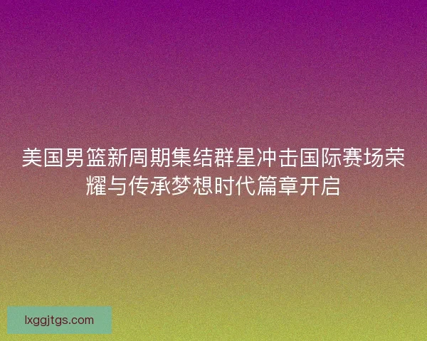 美国男篮新周期集结群星冲击国际赛场荣耀与传承梦想时代篇章开启