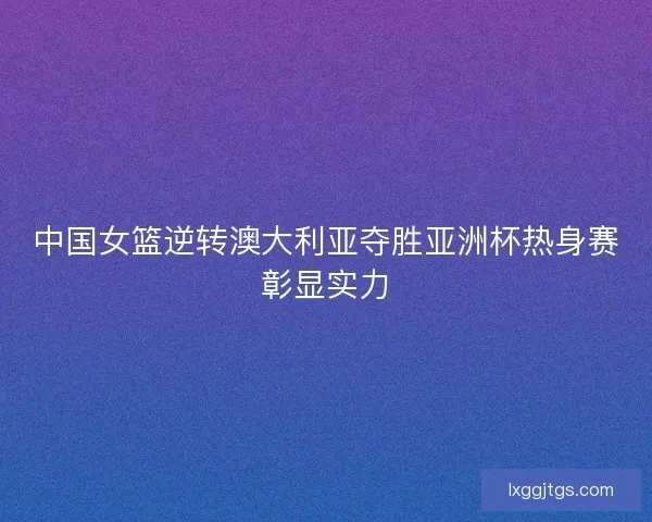 中国女篮逆转澳大利亚夺胜亚洲杯热身赛彰显实力
