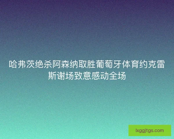哈弗茨绝杀阿森纳取胜葡萄牙体育约克雷斯谢场致意感动全场