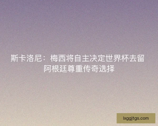斯卡洛尼：梅西将自主决定世界杯去留 阿根廷尊重传奇选择