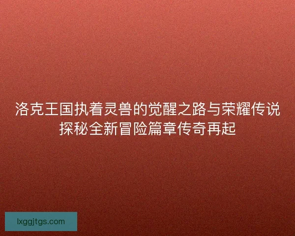 洛克王国执着灵兽的觉醒之路与荣耀传说探秘全新冒险篇章传奇再起