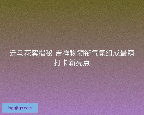 迁马花絮揭秘 吉祥物领衔气氛组成最萌打卡新亮点