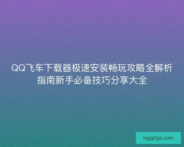 QQ飞车下载器极速安装畅玩攻略全解析指南新手必备技巧分享大全