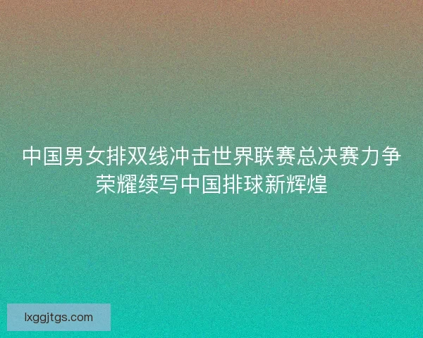 中国男女排双线冲击世界联赛总决赛力争荣耀续写中国排球新辉煌