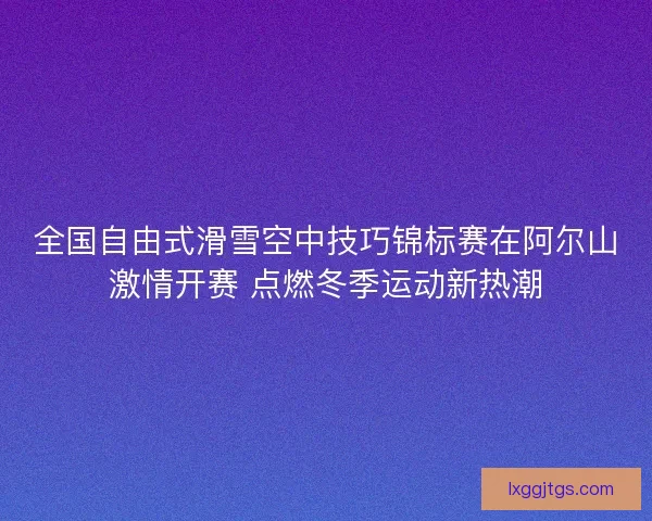 全国自由式滑雪空中技巧锦标赛在阿尔山激情开赛 点燃冬季运动新热潮