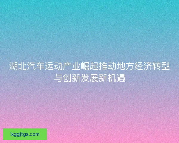 湖北汽车运动产业崛起推动地方经济转型与创新发展新机遇