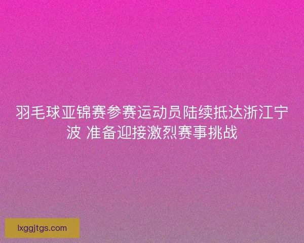 羽毛球亚锦赛参赛运动员陆续抵达浙江宁波 准备迎接激烈赛事挑战