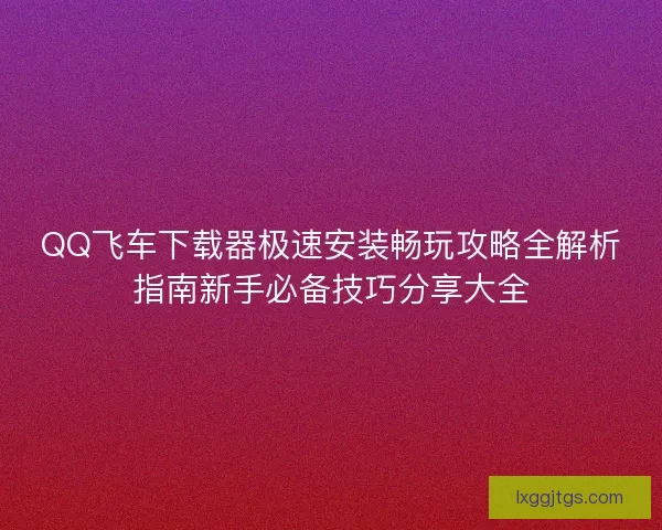 QQ飞车下载器极速安装畅玩攻略全解析指南新手必备技巧分享大全