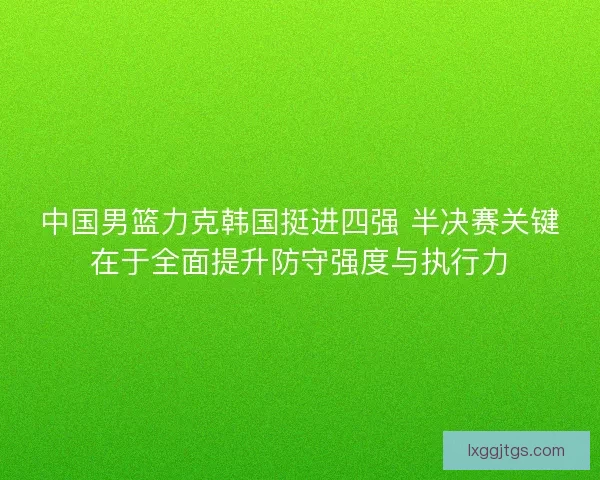 中国男篮力克韩国挺进四强 半决赛关键在于全面提升防守强度与执行力