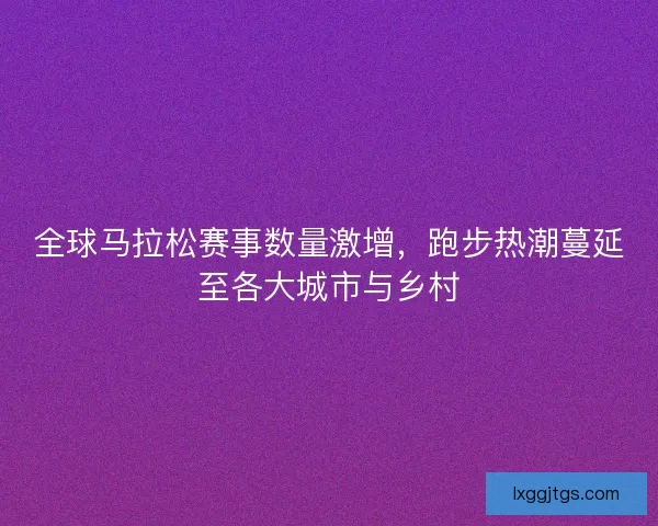 全球马拉松赛事数量激增，跑步热潮蔓延至各大城市与乡村