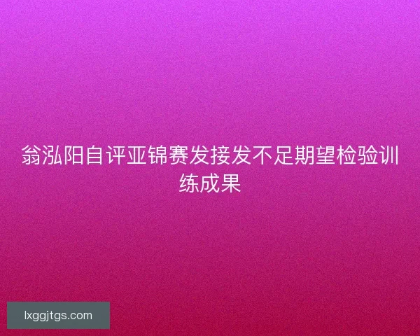 翁泓阳自评亚锦赛发接发不足期望检验训练成果