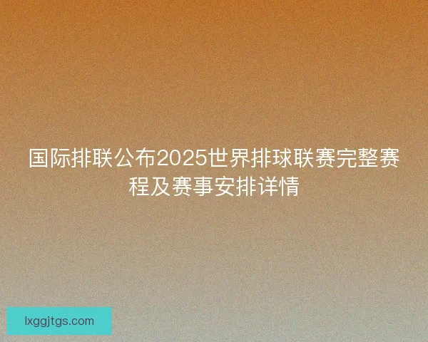 国际排联公布2025世界排球联赛完整赛程及赛事安排详情