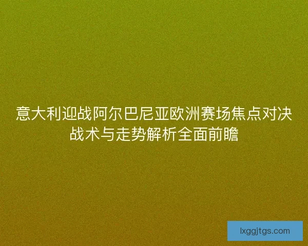 意大利迎战阿尔巴尼亚欧洲赛场焦点对决战术与走势解析全面前瞻