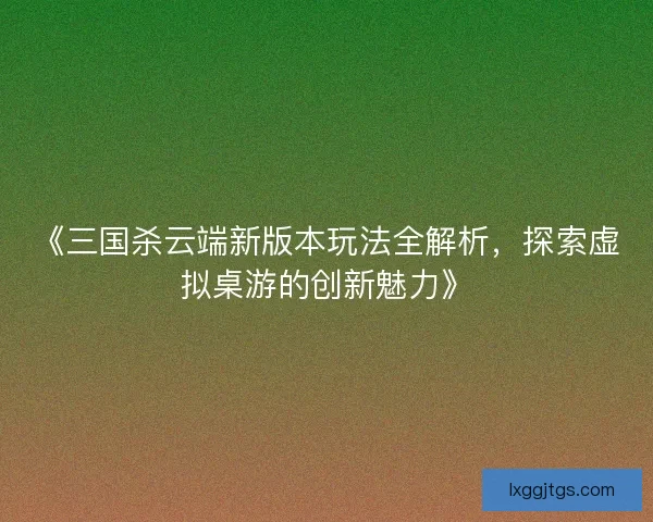 《三国杀云端新版本玩法全解析，探索虚拟桌游的创新魅力》