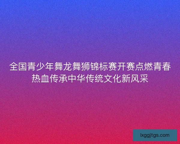 全国青少年舞龙舞狮锦标赛开赛点燃青春热血传承中华传统文化新风采