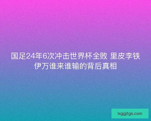 国足24年6次冲击世界杯全败 里皮李铁伊万谁来谁输的背后真相