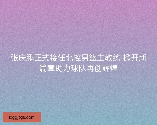 张庆鹏正式接任北控男篮主教练 掀开新篇章助力球队再创辉煌